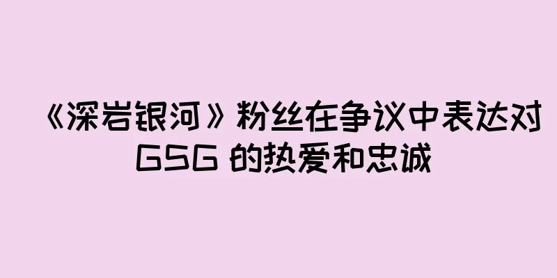 《深岩银河》粉丝在争议中表达对 GSG 的热爱和忠诚