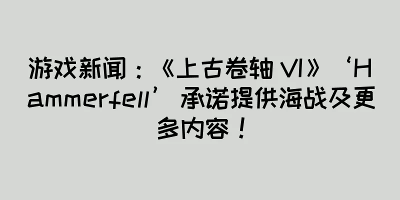 游戏新闻：《上古卷轴 VI》‘Hammerfell’ 承诺提供海战及更多内容！
