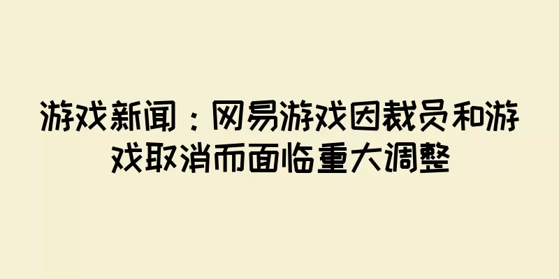 游戏新闻：网易游戏因裁员和游戏取消而面临重大调整