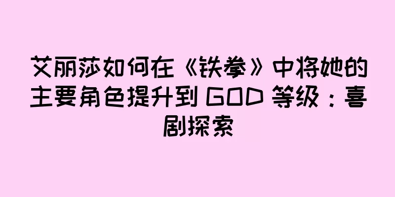 艾丽莎如何在《铁拳》中将她的主要角色提升到 GOD 等级：喜剧探索