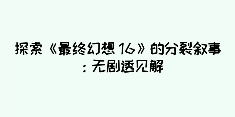 探索《最终幻想 16》的分裂叙事：无剧透见解