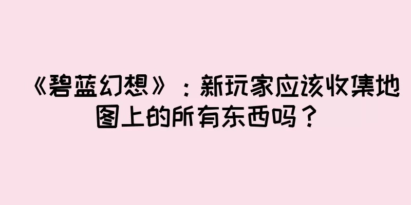 《碧蓝幻想》：新玩家应该收集地图上的所有东西吗？