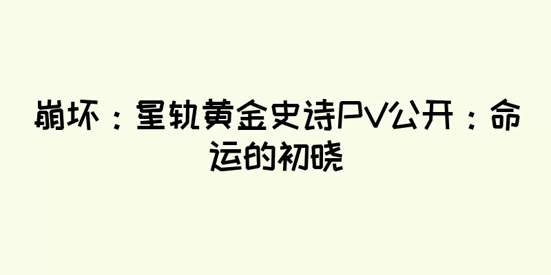 崩坏：星轨黄金史诗PV公开：命运的初晓
