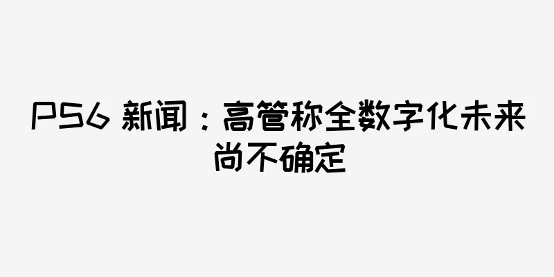 PS6 新闻：高管称全数字化未来尚不确定